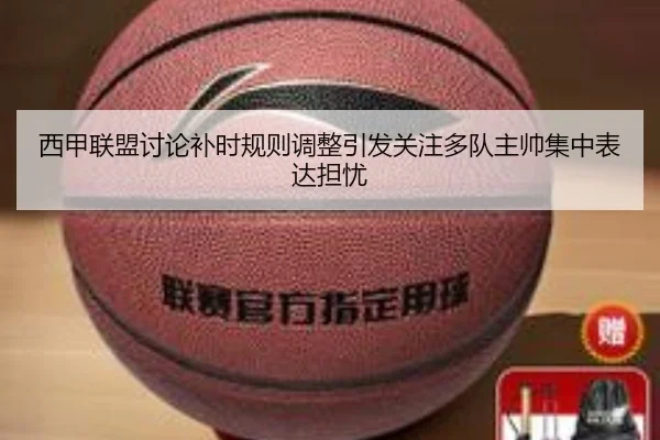 西甲联盟讨论补时规则调整引发关注多队主帅集中表达担忧